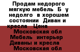 Продам недорого мягкую мебель. Б,/у недолго, в хорошем состоянии. Диван и 2кресла › Цена ­ 10 000 - Московская обл. Мебель, интерьер » Диваны и кресла   . Московская обл.